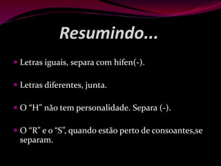 Resumindo...
 Letras iguais, separa com hífen(-).
 Letras diferentes, junta.
 O “H” não tem personalidade. Separa (-).
 O “R” e o “S”, quando estão perto de consoantes,se
separam.
 