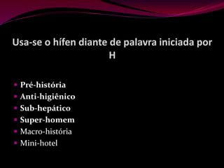 Usa-se o hífen diante de palavra iniciada por
H
 Pré-história
 Anti-higiênico
 Sub-hepático
 Super-homem
 Macro-história
 Mini-hotel
 