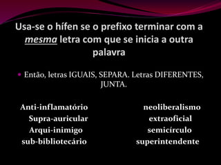 Usa-se o hífen se o prefixo terminar com a
mesma letra com que se inicia a outra
palavra
 Então, letras IGUAIS, SEPARA. Letras DIFERENTES,
JUNTA.
Anti-inflamatório neoliberalismo
Supra-auricular extraoficial
Arqui-inimigo semicírculo
sub-bibliotecário superintendente
 