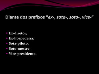 Diante dos prefixos “ex-, sota-, soto-, vice-”
 Ex-diretor,
 Ex-hospedeira,
 Sota-piloto,
 Soto-mestre,
 Vice-presidente.
 
