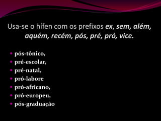 Usa-se o hífen com os prefixos ex, sem, além,
aquém, recém, pós, pré, pró, vice.
 pós-tônico,
 pré-escolar,
 pré-natal,
 pró-labore
 pró-africano,
 pró-europeu,
 pós-graduação
 