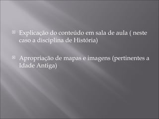    Explicação do conteúdo em sala de aula ( neste
    caso a disciplina de História)

   Apropriação de mapas e imagens (pertinentes a
    Idade Antiga)
 