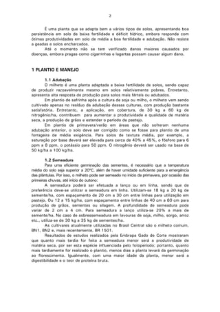 2
É uma planta que se adapta bem a vários tipos de solos, apresentando boa
persistência em solo de baixa fertilidade e déficit hídrico, embora responda com
ótimas produtividades em solo de média a boa fertilidade e adubação. Não resiste
a geadas e solos encharcados.
Até o momento não se tem verificado danos maiores causados por
doenças, embora pragas como cigarrinhas e lagartas possam causar algum dano.
1 PLANTIO E MANEJO
1.1 Adubação
O milheto é uma planta adaptada a baixa fertilidade de solos, sendo capaz
de produzir razoavelmente mesmo em solos relativamente pobres. Entretanto,
apresenta alta resposta de produção para solos mais férteis ou adubados.
Em plantio de safrinha após a cultura de soja ou milho, o milheto vem sendo
cultivado apenas no resíduo da adubação dessas culturas, com produção bastante
satisfatória. Entretanto, a aplicação, em cobertura, de 30 kg a 60 kg de
nitrogênio/ha, contribuem para aumentar a produtividade e qualidade de matéria
seca, a produção de grãos e estender o período de pastejo.
Em plantio de primavera/verão em áreas que não sofreram nenhuma
adubação anterior, o solo deve ser corrigido como se fosse para plantio de uma
forrageira de média exigência. Para solos de textura média, por exemplo, a
saturação por base deverá ser elevada para cerca de 40% a 45%, o fósforo para 6
ppm a 8 ppm, o potássio para 50 ppm. O nitrogênio deverá ser usado na base de
50 kg/ha a 100 kg/ha.
1.2 Semeadura
Para uma eficiente germinação das sementes, é necessário que a temperatura
média do solo seja superior a 20ºC, além de haver umidade suficiente para a emergência
das plântulas. Por isso, o milheto pode ser semeado no início da primavera, por ocasião das
primeiras chuvas, até início do outono:
A semeadura poderá ser efetuada a lanço ou em linha, sendo que de
preferência deve-se utilizar a semeadura em linha. Utilizam-se 18 kg a 20 kg de
semente/ha, com espaçamento de 20 cm a 30 cm entre linhas para utilização em
pastejo. Ou 12 a 15 kg/ha, com espaçamento entre linhas de 40 cm a 60 cm para
produção de grãos, sementes ou silagem. A profundidade de semeadura pode
variar de 2 cm a 4 cm. Para semeadura a lanço utiliza-se 20% a mais de
semente/ha. No caso de sobressemeadura em lavouras de soja, milho, sorgo, arroz
etc., utiliza-se de 30 kg a 35 kg de sementes/ha.
As cultivares atualmente utilizadas no Brasil Central são o milheto comum,
BN1, BN2 e, mais recentemente, BR 1501.
Resultados de estudos realizados pela Embrapa Gado de Corte mostraram
que quanto mais tardia for feita a semeadura menor será a produtividade de
matéria seca, por ser esta espécie influenciada pelo fotoperíodo; portanto, quanto
mais tardiamente for realizado o plantio, menos dias a planta levará da germinação
ao florescimento. Igualmente, com uma maior idade da planta, menor será a
digestibilidade e o teor de proteína bruta.
 