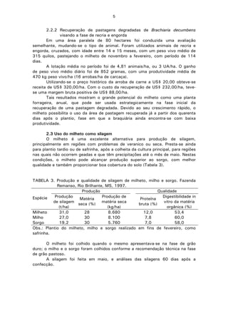 5
2.2.2 Recuperação de pastagens degradadas de Brachiaria decumbens
visando a fase de recria e engorda
Em uma área paralela de 80 hectares foi conduzida uma avaliação
semelhante, mudando-se o tipo de animal. Foram utilizados animais de recria e
engorda, cruzados, com idade entre 14 e 15 meses, com um peso vivo médio de
315 quilos, pastejando o milheto de novembro a fevereiro, com período de 114
dias.
A lotação média no período foi de 4,81 animais/ha, ou 3 UA/ha. O ganho
de peso vivo médio diário foi de 852 gramas, com uma produtividade média de
470 kg peso vivo/ha (16 arrobas/ha de carcaça).
Utilizando-se o preço histórico da arroba de carne a US$ 20,00 obteve-se
receita de US$ 320,00/ha. Com o custo da recuperação de US$ 232,00/ha, teve-
se uma margem bruta positiva de US$ 88,00/ha.
Tais resultados mostram o grande potencial do milheto como uma planta
forrageira, anual, que pode ser usada estrategicamente na fase inicial da
recuperação de uma pastagem degradada. Devido ao seu crescimento rápido, o
milheto possibilita o uso da área de pastagem recuperada já a partir dos quarenta
dias após o plantio, fase em que a braquiária ainda encontra-se com baixa
produtividade.
2.3 Uso do milheto como silagem
O milheto é uma excelente alternativa para produção de silagem,
principalmente em regiões com problemas de veranico ou seca. Presta-se ainda
para plantio tardio ou de safrinha, após a colheita da cultura principal, para regiões
nas quais não ocorrem geadas e que têm precipitações até o mês de maio. Nestas
condições, o milheto pode alcançar produção superior ao sorgo, com melhor
qualidade e também proporcionar boa cobertura do solo (Tabela 3).
TABELA 3. Produção e qualidade de silagem de milheto, milho e sorgo. Fazenda
Remanso, Rio Brilhante, MS, 1997.
Produção Qualidade
Espécie Produção
de silagem
(t/ha)
Matéria
seca (%)
Produção de
matéria seca
(kg/ha)
Proteína
bruta (%)
Digestibilidade in
vitro da matéria
orgânica (%)
Milheto 31,0 28 8.680 12,0 53,4
Milho 27,0 30 8.100 7,8 60,0
Sorgo 19,2 30 5.760 7,0 58,0
Obs.: Plantio do milheto, milho e sorgo realizado em fins de fevereiro, como
safrinha.
O milheto foi colhido quando o mesmo apresentava-se na fase de grão
duro; o milho e o sorgo foram colhidos conforme a recomendação técnica na fase
de grão pastoso.
A silagem foi feita em maio, e análises das silagens 60 dias após a
confecção.
 