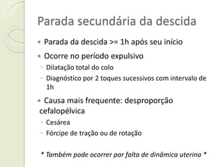 Parada secundária da descida
 Parada da descida >= 1h após seu início
 Ocorre no período expulsivo
◦ Dilatação total do colo
◦ Diagnóstico por 2 toques sucessivos com intervalo de
1h
 Causa mais frequente: desproporção
cefalopélvica
◦ Cesárea
◦ Fórcipe de tração ou de rotação
* Também pode ocorrer por falta de dinâmica uterina *
 