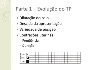 Parte 1 – Evolução do TP
 Dilatação do colo
 Descida da apresentação
 Variedade de posição
 Contrações uterinas
◦ Freqüência
◦ Duração
 