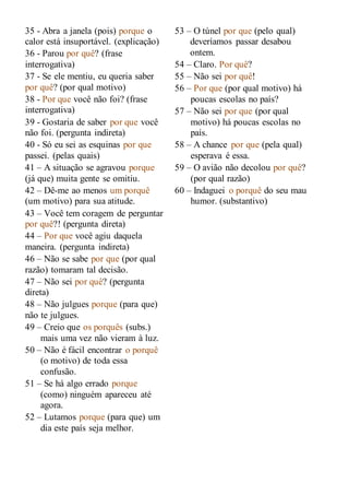 35 - Abra a janela (pois) porque o
calor está insuportável. (explicação)
36 - Parou por quê? (frase
interrogativa)
37 - Se ele mentiu, eu queria saber
por quê? (por qual motivo)
38 - Por que você não foi? (frase
interrogativa)
39 - Gostaria de saber por que você
não foi. (pergunta indireta)
40 - Só eu sei as esquinas por que
passei. (pelas quais)
41 – A situação se agravou porque
(já que) muita gente se omitiu.
42 – Dê-me ao menos um porquê
(um motivo) para sua atitude.
43 – Você tem coragem de perguntar
por quê?! (pergunta direta)
44 – Por que você agiu daquela
maneira. (pergunta indireta)
46 – Não se sabe por que (por qual
razão) tomaram tal decisão.
47 – Não sei por quê? (pergunta
direta)
48 – Não julgues porque (para que)
não te julgues.
49 – Creio que os porquês (subs.)
mais uma vez não vieram à luz.
50 – Não é fácil encontrar o porquê
(o motivo) de toda essa
confusão.
51 – Se há algo errado porque
(como) ninguém apareceu até
agora.
52 – Lutamos porque (para que) um
dia este país seja melhor.
53 – O túnel por que (pelo qual)
deveríamos passar desabou
ontem.
54 – Claro. Por quê?
55 – Não sei por quê!
56 – Por que (por qual motivo) há
poucas escolas no país?
57 – Não sei por que (por qual
motivo) há poucas escolas no
país.
58 – A chance por que (pela qual)
esperava é essa.
59 – O avião não decolou por quê?
(por qual razão)
60 – Indaguei o porquê do seu mau
humor. (substantivo)
 