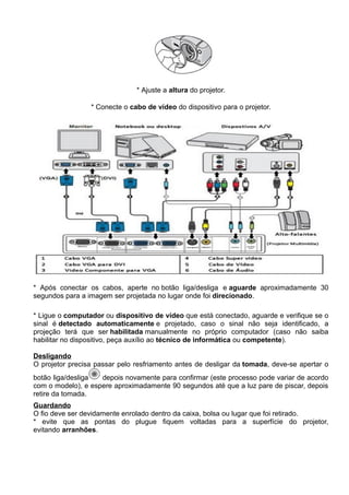 * Ajuste a altura do projetor.

                 * Conecte o cabo de vídeo do dispositivo para o projetor.




* Após conectar os cabos, aperte no botão liga/desliga e aguarde aproximadamente 30
segundos para a imagem ser projetada no lugar onde foi direcionado.

* Ligue o computador ou dispositivo de vídeo que está conectado, aguarde e verifique se o
sinal é detectado automaticamente e projetado, caso o sinal não seja identificado, a
projeção terá que ser habilitada manualmente no próprio computador (caso não saiba
habilitar no dispositivo, peça auxílio ao técnico de informática ou competente).

Desligando
O projetor precisa passar pelo resfriamento antes de desligar da tomada, deve-se apertar o
botão liga/desliga  depois novamente para confirmar (este processo pode variar de acordo
com o modelo), e espere aproximadamente 90 segundos até que a luz pare de piscar, depois
retire da tomada.
Guardando
O fio deve ser devidamente enrolado dentro da caixa, bolsa ou lugar que foi retirado.
* evite que as pontas do plugue fiquem voltadas para a superfície do projetor,
evitando arranhões.
 