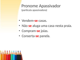Pronome Apassivador
(partícula apassivadora)
• Vendem-se casas.
• Não se aluga uma casa nesta praia.
• Compram-se joias.
• Conserta-se panela.
 