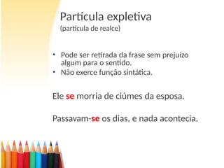 Partícula expletiva
(partícula de realce)
• Pode ser retirada da frase sem prejuízo
algum para o sentido.
• Não exerce função sintática.
Ele se morria de ciúmes da esposa.
Passavam-se os dias, e nada acontecia.
 