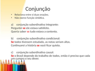 Conjunção
• Relaciona entre si duas orações.
• Não exerce função sintática.
a) conjunção subordinativa integrante:
Perguntei se ele estava satisfeito.
Queria saber se tudo estava a contento.
b) conjunção subordinativa condicional:
Se todos tivessem estudado, as notas seriam altas.
Continuarei a história se você ficar quieto.
c) conjunção subordinativa causal:
Se o Brasil depende do trabalho de todos, então é preciso que cada
um cumpra o seu dever.
 