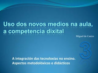 Uso dos novos medios na aula,
a competencia dixital
                                             Miguel de Castro




  A integración das tecnoloxías no ensino.
  Aspectos metodolóxicos e didácticos
 