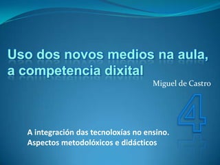 Uso dos novos medios na aula,
a competencia dixital
                                     Miguel de Castro




  A integración das tecnoloxías no ensino.
  Aspectos metodolóxicos e didácticos
 