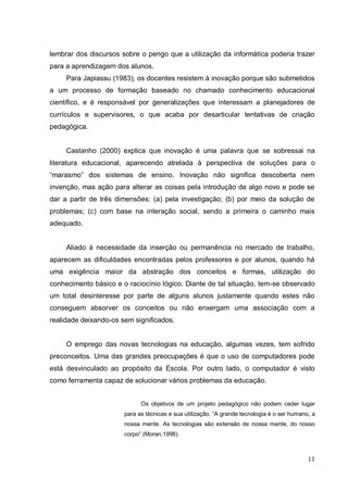 lembrar dos discursos sobre o perigo que a utilização da informática poderia trazer
para a aprendizagem dos alunos.
     Para Japiassu (1983), os docentes resistem à inovação porque são submetidos
a um processo de formação baseado no chamado conhecimento educacional
científico, e é responsável por generalizações que interessam a planejadores de
currículos e supervisores, o que acaba por desarticular tentativas de criação
pedagógica.


     Castanho (2000) explica que inovação é uma palavra que se sobressai na
literatura educacional, aparecendo atrelada à perspectiva de soluções para o
“marasmo” dos sistemas de ensino. Inovação não significa descoberta nem
invenção, mas ação para alterar as coisas pela introdução de algo novo e pode se
dar a partir de três dimensões: (a) pela investigação; (b) por meio da solução de
problemas; (c) com base na interação social, sendo a primeira o caminho mais
adequado.


     Aliado à necessidade da inserção ou permanência no mercado de trabalho,
aparecem as dificuldades encontradas pelos professores e por alunos, quando há
uma exigência maior da abstração dos conceitos e formas, utilização do
conhecimento básico e o raciocínio lógico. Diante de tal situação, tem-se observado
um total desinteresse por parte de alguns alunos justamente quando estes não
conseguem absorver os conceitos ou não enxergam uma associação com a
realidade deixando-os sem significados.


     O emprego das novas tecnologias na educação, algumas vezes, tem sofrido
preconceitos. Uma das grandes preocupações é que o uso de computadores pode
está desvinculado ao propósito da Escola. Por outro lado, o computador é visto
como ferramenta capaz de solucionar vários problemas da educação.


                             Os objetivos de um projeto pedagógico não podem ceder lugar
                       para as técnicas e sua utilização. “A grande tecnologia é o ser humano, a
                       nossa mente. As tecnologias são extensão de nossa mente, do nosso
                       corpo” (Moran,1996).



                                                                                             11
 
