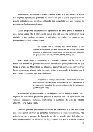 Instalar qualquer software nos computadores e colocar à disposição dos alunos
não significa aprendizado garantido. É necessário que a Escola disponha de um
projeto pedagógico que envolva a utilização dos computadores e dos recursos no
processo de Ensino-aprendizagem.


     Muitos programas educacionais se apresentam de forma pronta e acabada o
que, muitas vezes, não é interessante para o aluno já que este se torna um mero
digitador e em nenhum momento é estimulado a produzir ou construir seu
conhecimento a partir do computador.


                             Na verdade, tem-se assistido nos últimos tempos a uma
                       proliferação de produtos lançados no mercado sob o rótulo de software
                       educativo ou educacional. A quantidade é grande, porém a qualidade,
                       em geral, duvidosa (SETTE; AGUIAR; SETTE, 1999, p. 22).


     Aliado ao problema do uso inadequado dos computadores nas Escolas, ainda
temos que encarar as grandes dificuldades encontradas pelos professores no que
tange o Ensino da Matemática. As álgebras, geometrias, aritméticas entre outros,
fazem com que os alunos, cada vez mais, sintam uma aversão à disciplina que é
responsável por um alto índice de reprovação.


                             No contexto da educação, infelizmente, a matemática é muito mais
                       vista como uma ciência afastada da realidade, de difícil compreensão e,
                       principalmente, causadora de uma percentagem alta de reprovações
                       (D’AMBROSIO, 1986).


     A Matemática surge como ciência, ao longo da história da humanidade, com o
objetivo de solucionar problemas práticos e teóricos que se apresentam nas
variadas sociedades humanas, melhorando a qualidade de vida do cidadão
(BOYER, 1974; EVES, 1995).


     Uma das grandes dificuldades no ensino da Matemática é o fato dos alunos
não conseguirem abstrair os conceitos matemáticos e, consequentemente, não
entenderem os processos de formação ou de construção das definições em
determinados conteúdos. O estudo da Trigonometria nos leva a enfrentar diversos

                                                                                           12
 