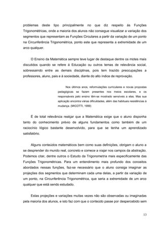 problemas       deste   tipo   principalmente      no    que    diz    respeito    ás    Funções
Trigonométricas, onde a maioria dos alunos não consegue visualizar a variação dos
segmentos que representam as Funções Circulares a partir da variação de um ponto
na Circunferência Trigonométrica, ponto este que representa a extremidade de um
arco qualquer.


     O Ensino da Matemática sempre teve lugar de destaque dentre os motes mais
discutidos quando se refere á Educação ou outros temas de relevância social,
sobressaindo entre as demais disciplinas, pois tem trazido preocupações a
professores, aluno, pais e à sociedade, diante do alto índice de reprovação.


                                 Nos últimos anos, reformulações curriculares e novas propostas
                           pedagógicas   se   fazem     presentes   nos meios escolares,     e   os
                           responsáveis pelo ensino têm-se mostrado sensíveis a elas. Mas sua
                           aplicação encontra várias dificuldades, além das habituais resistências à
                           mudança. (MICOTTI, 1999)


     É de total relevância realçar que a Matemática exige que o aluno disponha
tanto do conhecimento prévio de alguns fundamentos como também de um
raciocínio lógico bastante desenvolvido, para que se tenha um aprendizado
satisfatório.


     Alguns conteúdos matemáticos bem como suas definições, obrigam o aluno a
se desprender do mundo real, concreto e comece a viajar nos campos da abstração.
Podemos citar, dentre outros o Estudo da Trigonometria mais especificamente das
Funções Trigonométricas. Para um entendimento mais profundo dos conceitos
abordados nessas funções, faz-se necessário que o aluno consiga imaginar as
projeções dos segmentos que determinam cada uma delas, a partir da variação de
um ponto, na Circunferência Trigonométrica, que seria a extremidade de um arco
qualquer que está sendo estudado.


     Estas projeções e variações muitas vezes não são observadas ou imaginadas
pela maioria dos alunos, e isto faz com que o conteúdo passe por despercebido sem



                                                                                                 13
 