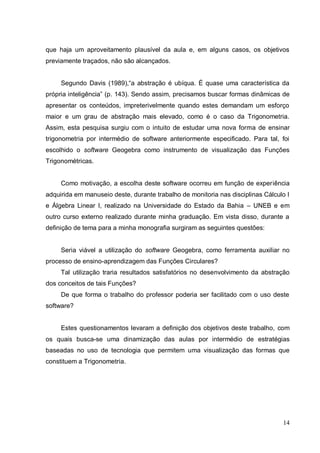 que haja um aproveitamento plausível da aula e, em alguns casos, os objetivos
previamente traçados, não são alcançados.


     Segundo Davis (1989),“a abstração é ubíqua. É quase uma característica da
própria inteligência” (p. 143). Sendo assim, precisamos buscar formas dinâmicas de
apresentar os conteúdos, impreterivelmente quando estes demandam um esforço
maior e um grau de abstração mais elevado, como é o caso da Trigonometria.
Assim, esta pesquisa surgiu com o intuito de estudar uma nova forma de ensinar
trigonometria por intermédio de software anteriormente especificado. Para tal, foi
escolhido o software Geogebra como instrumento de visualização das Funções
Trigonométricas.


     Como motivação, a escolha deste software ocorreu em função de experiência
adquirida em manuseio deste, durante trabalho de monitoria nas disciplinas Cálculo I
e Álgebra Linear I, realizado na Universidade do Estado da Bahia – UNEB e em
outro curso externo realizado durante minha graduação. Em vista disso, durante a
definição de tema para a minha monografia surgiram as seguintes questões:


     Seria viável a utilização do software Geogebra, como ferramenta auxiliar no
processo de ensino-aprendizagem das Funções Circulares?
     Tal utilização traria resultados satisfatórios no desenvolvimento da abstração
dos conceitos de tais Funções?
     De que forma o trabalho do professor poderia ser facilitado com o uso deste
software?


     Estes questionamentos levaram a definição dos objetivos deste trabalho, com
os quais busca-se uma dinamização das aulas por intermédio de estratégias
baseadas no uso de tecnologia que permitem uma visualização das formas que
constituem a Trigonometria.




                                                                                 14
 