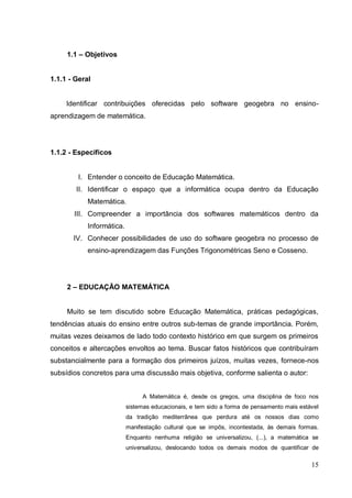 1.1 – Objetivos


1.1.1 - Geral


     Identificar contribuições oferecidas pelo software geogebra no ensino-
aprendizagem de matemática.




1.1.2 - Específicos


         I. Entender o conceito de Educação Matemática.
        II. Identificar o espaço que a informática ocupa dentro da Educação
            Matemática.
       III. Compreender a importância dos softwares matemáticos dentro da
            Informática.
       IV. Conhecer possibilidades de uso do software geogebra no processo de
            ensino-aprendizagem das Funções Trigonométricas Seno e Cosseno.




     2 – EDUCAÇÃO MATEMÁTICA


     Muito se tem discutido sobre Educação Matemática, práticas pedagógicas,
tendências atuais do ensino entre outros sub-temas de grande importância. Porém,
muitas vezes deixamos de lado todo contexto histórico em que surgem os primeiros
conceitos e altercações envoltos ao tema. Buscar fatos históricos que contribuíram
substancialmente para a formação dos primeiros juízos, muitas vezes, fornece-nos
subsídios concretos para uma discussão mais objetiva, conforme salienta o autor:


                                A Matemática é, desde os gregos, uma disciplina de foco nos
                           sistemas educacionais, e tem sido a forma de pensamento mais estável
                           da tradição mediterrânea que perdura até os nossos dias como
                           manifestação cultural que se impôs, incontestada, às demais formas.
                           Enquanto nenhuma religião se universalizou, (...), a matemática se
                           universalizou, deslocando todos os demais modos de quantificar de

                                                                                            15
 