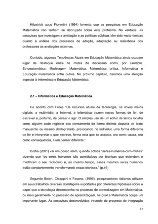 Kilpatrick apud Fiorentini (1994) lamenta que as pesquisas em Educação
Matemática não tenham se debruçado sobre este problema. Na verdade, as
pesquisas que investigam a avaliação e as políticas públicas têm sido muito tímidas
quanto à análise dos processos de adoção, adaptação ou resistência dos
professores às avaliações externas.


        Contudo, algumas Tendências Atuais em Educação Matemática ainda ocupam
lugar    de   destaque   entre   os   motes   de    discussão   como,      por   exemplo.
Etnomatemática,      Modelagem Matemática,         Matemática   crítica,   Informática   e
Educação matemática entre outros. No próximo capítulo, daremos uma atenção
especial à Informática e Educação Matemática.




        2.1 – Informática e Educação Matemática


        De acordo com Fróes “Os recursos atuais da tecnologia, os novos meios
digitais: a multimídia, a Internet, a telemática trazem novas formas de ler, de
escrever e, portanto, de pensar e agir. O simples uso de um editor de textos mostra
como alguém pode registrar seu pensamento de forma distinta daquela do texto
manuscrito ou mesmo datilografado, provocando no indivíduo uma forma diferente
de ler e interpretar o que escreve, forma esta que se associa, ora como causa, ora
como consequência, a um pensar diferente.”


        Borba (2001) vai um pouco além, quando coloca “seres-humanos-com-mídias”
dizendo que “os seres humanos são constituídos por técnicas que estendem e
modificam o seu raciocínio e, ao mesmo tempo, esses mesmos seres humanos
estão constantemente transformando essas técnicas.” (p.46)


        Segundo Boieri, Chiappini e Fasano, (1996), pesquisadores italianos utilizam
em seus trabalhos diversas abordagens suportadas por diferentes hipóteses sobre o
papel que a tecnologia desempenha no processo de aprendizagem em Matemática,
ou mais geralmente no processo de aprendizagem, na qual a Matemática ocupa um
importante lugar. As pesquisas desenvolvidas tratando do processo de integração

                                                                                         17
 