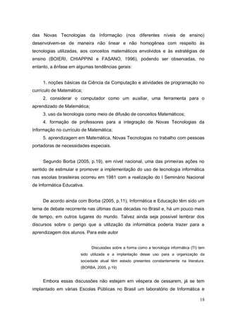 das Novas Tecnologias da Informação (nos diferentes níveis de ensino)
desenvolvem-se de maneira não linear e não homogênea com respeito às
tecnologias utilizadas, aos conceitos matemáticos envolvidos e às estratégias de
ensino (BOIERI, CHIAPPINI e FASANO, 1996), podendo ser observadas, no
entanto, a ênfase em algumas tendências gerais:


     1. noções básicas da Ciência da Computação e atividades de programação no
currículo de Matemática;
     2. considerar o computador como um auxiliar, uma ferramenta para o
aprendizado de Matemática;
     3. uso da tecnologia como meio de difusão de conceitos Matemáticos;
     4. formação de professores para a integração de Novas Tecnologias da
Informação no currículo de Matemática;
     5. aprendizagem em Matemática, Novas Tecnologias no trabalho com pessoas
portadoras de necessidades especiais.


     Segundo Borba (2005, p.19), em nível nacional, uma das primeiras ações no
sentido de estimular e promover a implementação do uso de tecnologia informática
nas escolas brasileiras ocorreu em 1981 com a realização do I Seminário Nacional
de Informática Educativa.


     De acordo ainda com Borba (2005, p.11), Informática e Educação têm sido um
tema de debate recorrente nas últimas duas décadas no Brasil e, há um pouco mais
de tempo, em outros lugares do mundo. Talvez ainda seja possível lembrar dos
discursos sobre o perigo que a utilização da informática poderia trazer para a
aprendizagem dos alunos. Para este autor


                             Discussões sobre a forma como a tecnologia informática (TI) tem
                       sido utilizada e a implantação desse uso para a organização da
                       sociedade atual têm estado presentes constantemente na literatura.
                       (BORBA, 2005, p.19)


     Embora essas discussões não estejam em véspera de cessarem, já se tem
implantado em várias Escolas Públicas no Brasil um laboratório de Informática e

                                                                                         18
 
