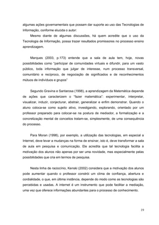 algumas ações governamentais que possam dar suporte ao uso das Tecnologias de
Informação, conforme elucida o autor:
     Mesmo diante de algumas discussões, há quem acredite que o uso da
Tecnologia de Informação, possa trazer resultados promissores no processo ensino
aprendizagem.


     Marques (2003, p.173) entende que a sala de aula tem, hoje, novas
possibilidades como “participar de comunidades virtuais e difundir, para um vasto
público, toda informação que julgar de interesse, num processo transversal,
comunitário e recíproco, de negociação de significados e de reconhecimentos
mútuos de indivíduos e grupos”


     Segundo Gravina e Santarosa (1998), a aprendizagem da Matemática depende
de ações que caracterizem o “fazer matemática”: experimentar, interpretar,
visualizar, induzir, conjecturar, abstrair, generalizar e enfim demonstrar. Quando o
aluno coloca-se como sujeito ativo, investigando, explorando, orientado por um
professor preparado para colocar-se na postura de mediador, a formalização e a
concretização mental de conceitos tratam-se, simplesmente, de uma consequência
do processo.


     Para Moran (1998), por exemplo, a utilização das tecnologias, em especial a
Internet, deve levar a mudanças na forma de ensinar, isto é, deve transformar a sala
de aula em pesquisa e comunicação. Ele acredita que tal tecnologia facilita a
motivação dos alunos não apenas por ser uma novidade, mas especialmente pelas
possibilidades que cria em termos de pesquisa .


     Nesta linha de raciocínio, Kenski (2002) considera que a motivação dos alunos
pode aumentar quando o professor constrói um clima de confiança, abertura e
cordialidade, o que, em última instância, depende do modo como as tecnologias são
percebidas e usadas. A internet é um instrumento que pode facilitar a mediação,
uma vez que oferece informações abundantes para o processo de conhecimento.




                                                                                 19
 
