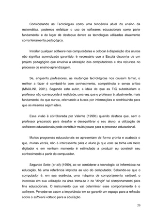 Considerando as Tecnologias como uma tendência atual do ensino da
matemática, podemos enfatizar o uso de softwares educacionais como parte
fundamental e de lugar de destaque dentre as tecnologias utilizadas atualmente
como ferramenta pedagógica.


     Instalar qualquer software nos computadores e colocar à disposição dos alunos
não significa aprendizado garantido, é necessário que a Escola disponha de um
projeto pedagógico que envolva a utilização dos computadores e dos recursos no
processo de ensino-aprendizagem.


     Se, enquanto professores, as mudanças tecnológicas nos causam temor, o
melhor a fazer é combatê-lo com conhecimento, competência e senso crítico
(MAULINI, 2001). Segundo este autor, a idéia de que as TIC substituiriam o
professor não corresponde à realidade, uma vez que o professor é, atualmente, mais
fundamental do que nunca, orientando a busca por informações e contribuindo para
que as mesmas sejam úteis.


     Essa visão é corroborada por Valente (1999b) quando destaca que, sem o
professor preparado para desafiar e desequilibrar o seu aluno, a utilização de
softwares educacionais pode contribuir muito pouco para o processo educacional.


     Muitos programas educacionais se apresentam de forma pronta e acabada o
que, muitas vezes, não é interessante para o aluno já que este se torna um mero
digitador e em nenhum momento é estimulado a produzir ou construir seu
conhecimento a partir do computador.


     Segundo Sette (et all) (1999), ao se considerar a tecnologia da informática na
educação, há uma referência implícita ao uso do computador. Sabendo-se que o
computador é, em sua essência, uma máquina de comportamento variável, o
interesse em sua utilização na área torna-se o de "dirigir" tal comportamento para
fins educacionais. O instrumento que vai determinar esse comportamento é o
software. Percebe-se assim a importância em se garantir um espaço para a reflexão
sobre o software voltado para a educação.

                                                                                  20
 