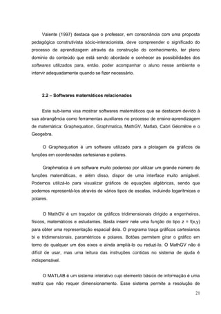 Valente (1997) destaca que o professor, em consonância com uma proposta
pedagógica construtivista sócio-interacionista, deve compreender o significado do
processo de aprendizagem através da construção do conhecimento, ter pleno
domínio do conteúdo que está sendo abordado e conhecer as possibilidades dos
softwares utilizados para, então, poder acompanhar o aluno nesse ambiente e
intervir adequadamente quando se fizer necessário .




     2.2 – Softwares matemáticos relacionados


     Este sub-tema visa mostrar softwares matemáticos que se destacam devido à
sua abrangência como ferramentas auxiliares no processo de ensino-aprendizagem
de matemática: Graphequation, Graphmatica, MathGV, Matlab, Cabri Géomètre e o
Geogebra.

     O Graphequation é um software utilizado para a plotagem de gráficos de
funções em coordenadas cartesianas e polares.

     Graphmatica é um software muito poderoso por utilizar um grande número de
funções matemáticas, e além disso, dispor de uma interface muito amigável.
Podemos utilizá-lo para visualizar gráficos de equações algébricas, sendo que
podemos representá-los através de vários tipos de escalas, incluindo logarítmicas e
polares.


     O MathGV é um traçador de gráficos tridimensionais dirigido a engenheiros,
físicos, matemáticos e estudantes. Basta inserir nele uma função do tipo z = f(x,y)
para obter uma representação espacial dela. O programa traça gráficos cartesianos
bi e tridimensionais, paramétricos e polares. Botões permitem girar o gráfico em
torno de qualquer um dos eixos e ainda ampliá-lo ou reduzi-lo. O MathGV não é
difícil de usar, mas uma leitura das instruções contidas no sistema de ajuda é
indispensável.


     O MATLAB é um sistema interativo cujo elemento básico de informação é uma
matriz que não requer dimensionamento. Esse sistema permite a resolução de

                                                                                21
 