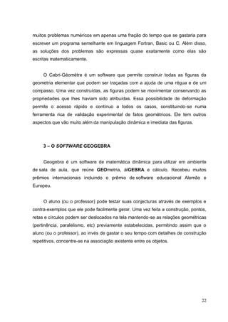 muitos problemas numéricos em apenas uma fração do tempo que se gastaria para
escrever um programa semelhante em linguagem Fortran, Basic ou C. Além disso,
as soluções dos problemas são expressas quase exatamente como elas são
escritas matematicamente.


     O Cabri-Géomètre é um software que permite construir todas as figuras da
geometria elementar que podem ser traçadas com a ajuda de uma régua e de um
compasso. Uma vez construídas, as figuras podem se movimentar conservando as
propriedades que lhes haviam sido atribuídas. Essa possibilidade de deformação
permite o acesso rápido e contínuo a todos os casos, constituindo-se numa
ferramenta rica de validação experimental de fatos geométricos. Ele tem outros
aspectos que vão muito além da manipulação dinâmica e imediata das figuras.




     3 – O SOFTWARE GEOGEBRA


     Geogebra é um software de matemática dinâmica para utilizar em ambiente
de sala de aula, que reúne GEOmetria, álGEBRA e cálculo. Recebeu muitos
prêmios internacionais incluindo o prêmio de software educacional Alemão e
Europeu.


     O aluno (ou o professor) pode testar suas conjecturas através de exemplos e
contra-exemplos que ele pode facilmente gerar. Uma vez feita a construção, pontos,
retas e círculos podem ser deslocados na tela mantendo-se as relações geométricas
(pertinência, paralelismo, etc) previamente estabelecidas, permitindo assim que o
aluno (ou o professor), ao invés de gastar o seu tempo com detalhes de construção
repetitivos, concentre-se na associação existente entre os objetos.




                                                                               22
 