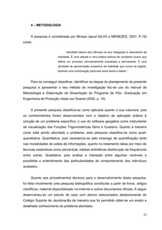4 – METODOLOGIA


     A pesquisa é considerada por Minayo (apud SILVA e MENEZES, 2001, P.19)
como:


                               “atividade básica das ciências na sua indagação e descoberta da
                         realidade. É uma atitude e uma prática teórica de constante busca que
                         define um processo intrinsecamente inacabado e permanente. É uma
                         atividade de aproximação sucessiva da realidade que nunca se esgota,
                         fazendo uma combinação particular entre teoria e dados.”


     Para se conseguir classificar, identificar as etapas do planejamento da presente
pesquisa e apresentar o seu método de investigação fez-se uso do manual de
Metodologia e Elaboração de Dissertação do Programa de Pós- Graduação em
Engenharia de Produção citado por Soares (2002, p. 14).


     A presente pesquisa classifica-se como aplicada quanto a sua natureza; pois
os conhecimentos foram desenvolvidos com o objetivo de aplicação prática à
solução de um problema específico: o uso do software geogebra como instrumento
de visualização das Funções Trigonométricas Seno e Cosseno. Quanto à maneira
como está sendo abordado o problema, esta pesquisa classifica-se como quali-
quantitativa. Quantitativa, pois caracteriza-se pelo emprego de quantificação tanto
nas modalidades de coleta de informações, quanto no tratamento delas por meio de
técnicas estatísticas como percentual, médias aritméticas distribuição de frequências
entre outras. Qualitativa, pois analisa a interação entre algumas variáveis e
possibilita o entendimento das particularidades do comportamento dos indivíduos
avaliados.


     Quanto aos procedimentos técnicos para o desenvolvimento desta pesquisa,
foi feita inicialmente uma pesquisa bibliográfica constituída a partir de livros, artigos
científicos, material disponibilizado na Internet e outros documentos oficiais. A seguir
desenvolveu-se um estudo de caso com alunos selecionados aleatoriamente do
Colégio Suporte de Jacobina-Ba de maneira que foi permitido obter-se um amplo e
detalhado conhecimento do problema abordado.

                                                                                           23
 