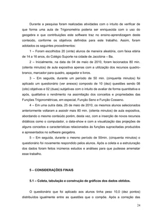Durante a pesquisa foram realizadas atividades com o intuito de verificar de
que forma uma aula de Trigonometria poderia ser enriquecida com o uso do
geogebra e que contribuições este software traz no ensino-aprendizagem deste
conteúdo, conforme os objetivos definidos para este trabalho. Assim, foram
adotados os seguintes procedimentos:
     1 – Foram escolhidos 20 (vinte) alunos de maneira aleatória, com faixa etária
de 14 a 16 anos, do Colégio Suporte na cidade de Jacobina – Ba.
     2 – Inicialmente, na data de 04 de maio de 2010, foram lecionados 80 min.
(oitenta minutos) de aula expositiva apenas com a utilização dos recursos quadro-
branco, marcador para quadro, apagador e livros.
     3 – Em seguida, durante um período de 50 min. (cinquenta minutos) foi
aplicado um questionário (ver anexos) composto de 10 (dez) questões sendo 08
(oito) objetivas e 02 (duas) subjetivas com o intuito de avaliar de forma quantitativa e
após, qualitativa o rendimento na assimilação dos conceitos e propriedades das
Funções Trigonométricas, em especial, Função Seno e Função Cosseno.
     4 – Em uma outra data, 25 de maio de 2010, os mesmos alunos selecionados
anteriormente voltaram a assistir mais 80 min. (oitenta minutos) de aula expositiva,
abordando o mesmo conteúdo porém, desta vez, com a inserção de novos recursos
didáticos como o computador, o data-show e com a visualização das projeções de
alguns conceitos e características relacionados às funções supracitadas produzidos
e apresentados no software geogebra.
     5 – Em seguida, durante o mesmo período de 50min. (cinquenta minutos) o
questionário foi novamente respondido pelos alunos. Após a coleta e a estruturação
dos dados foram feitos inúmeros estudos e análises para que pudesse arrematar
esse trabalho.




     5 – CONSIDERAÇÕES FINAIS


     5.1 – Coleta, tabulação e construção de gráficos dos dados obtidos.


     O questionário que foi aplicado aos alunos tinha peso 10,0 (dez pontos)
distribuídos igualmente entre as questões que o compõe. Após a correção das

                                                                                     24
 