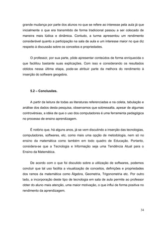 grande mudança por parte dos alunos no que se refere ao interesse pela aula já que
inicialmente o que era transmitido de forma tradicional passou a ser colocado de
maneira mais lúdica e dinâmica. Contudo, a turma apresentou um rendimento
considerável quanto a participação na sala de aula e um interesse maior no que diz
respeito à discussão sobre os conceitos e propriedades.


     O professor, por sua parte, pôde apresentar conteúdos de forma enriquecida o
que facilitou bastante suas explicações. Com isso e considerando os resultados
obtidos nessa última etapa, pode-se atribuir parte da melhora do rendimento à
inserção do software geogebra.




     5.2 – Conclusões.


     A partir da leitura de todas as literaturas referenciadas e na coleta, tabulação e
análise dos dados desta pesquisa, observamos que sobressalta, apesar de algumas
controvérsias, a idéia de que o uso dos computadores é uma ferramenta pedagógica
no processo de ensino aprendizagem.


     É notório que, há alguns anos, já se vem discutindo a inserção das tecnologias,
computadores, softwares, etc. como mais uma opção de metodologia, nem só no
ensino da matemática como também em todo quadro de Educação. Portanto,
considera-se que a Tecnologia e Informação seja uma Tendência Atual para o
Ensino da Matemática.


     De acordo com o que foi discutido sobre a utilização de softwares, podemos
concluir que tal uso facilita a visualização de conceitos, definições e propriedades
dos ramos da matemática como Álgebra, Geometria, Trigonometria etc. Por outro
lado, a incorporação deste tipo de tecnologia em sala de aula permite ao professor
obter do aluno mais atenção, uma maior motivação, o que influi de forma positiva no
rendimento da aprendizagem.




                                                                                    34
 
