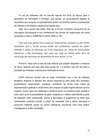 O uso de softwares não se resume apenas em levar os alunos para o
laboratório de informática e entregar, aos alunos, os computadores ligados. É
necessário que se tenha um planejamento prévio, um domínio sobre as ferramentas
do software e um objetivo traçado para aquela aula.
     Hoje, ler o escrito não basta. Para ler o mundo é também necessário ler as
mensagens tecnológicas e sua interferência nas formas de organização de nossa
sociedade e cultura. (SAMPAIO e LEITE, 2003, p. 55)


     Para que esta leitura crítica possa ser desenvolvida, Sampaio & Leite (2003)
esclarecem que a “escola precisa contar com professores capazes de captar,
entender e utilizar na educação as novas linguagens dos meios de comunicação
eletrônicos e das tecnologias, que cada vez mais se tornam parte ativa da
construção das estruturas de pensamento de seus alunos” (p 18).


     Portanto, trazer para a sala de aula motivos que possam despertar o interesse
do aluno, fazendo com que este sinta prazer em ir à Escola, isso sim faz valer a
profissão de Professor e atende aos interesses de todos.


     Enfim, pode-se concluir que as aulas ministradas com o uso do software
geogebra desperta a atenção dos alunos trazendo-os para perto dos conceitos,
possibilitando experimentar, visualizar, coordenar de forma mais lúdica as
representações gráficas e movimentos das próprias funções trigonométricas seno e
cosseno. Assim, deve ser destacada a dinâmica como um problema pode remeter a
outro, bem como a possibilidade de gerar conjecturas e idéias matemáticas a partir
da interação entre professores, alunos e tecnologia. A experiência se torna algo
fundamental, podendo inverter a ordem da exposição oral e teoria, exemplos e
exercícios bastante usuais no ensino tradicional, permitindo uma nova ordem:
investigação e, então, teorização.




                                                                               35
 