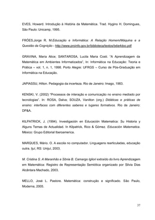 EVES, Howard. Introdução à História da Matemática. Trad. Hygino H. Domingues,
São Paulo: Unicamp, 1995.


FRÓES,Jorge R. M.Educação e Informática: A Relação Homem/Máquina e a
Questão da Cognição - http://www.proinfo.gov.br/biblioteca/textos/txtie4doc.pdf


GRAVINA, Maria Alice; SANTAROSA, Lucila Maria Costi. “A Aprendizagem da
Matemática em Ambientes Informatizados”, In: Informática na Educação: Teoria e
Prática – vol. 1, n. 1, 1998. Porto Alegre: UFRGS – Curso de Pós-Graduação em
Informática na Educação.


JAPIASSU, Hilton. Pedagogia da incerteza. Rio de Janeiro: Imago, 1983.


KENSKI, V. (2002) “Processos de interação e comunicação no ensino mediado por
tecnologias”. In: ROSA, Dalva; SOUZA, Vanilton (org.) Didáticas e práticas de
ensino: interfaces com diferentes saberes e lugares formativos. Rio de Janeiro:
DP&A.


KILPATRICK, J. (1994). Investigación en Educación Matematica: Su Historia y
Alguns Temas de Actualidad. In Kilpatrick, Rico & Gómez. Educación Matematica.
México: Grupo Editorial Iberoamerica.


MARQUES, Mário. O. A escola no computador. Linguagens rearticuladas, educação
outra. Ijuí, RS: Unijuí, 2003.


M. Cristina S. A Maranhão e Sônia B. Camargo Igliori extraído do livro Aprendizagem
em Matemática: Registro de Representação Semiótica organizado por Silvia Dias
Alcântara Machado, 2003.


MELLO, José L. Pastore. Matemática: construção e significado. São Paulo,
Moderna, 2005.




                                                                                  37
 