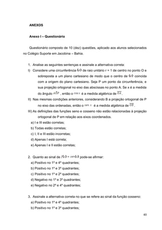 ANEXOS


    Anexo I – Questionário


    Questionário composto de 10 (dez) questões, aplicado aos alunos selecionados
no Colégio Suporte em Jacobina – Bahia.


   1. Analise as seguintes sentenças e assinale a alternativa correta:
   I) Considere uma circunferência        de raio unitário r = 1 de centro no ponto O e
         sobreposta a um plano cartesiano de modo que o centro de             coincida
         com a origem do plano cartesiano. Seja P um ponto da circunferência, e
         sua projeção ortogonal no eixo das abscissas no ponto A. Se x é a medida
         do ângulo         , então o      é a medida algébrica de    .
   II) Nas mesmas condições anteriores, considerando B a projeção ortogonal de P
         no eixo das ordenadas, então o           é a medida algébrica de     .
   III) As definições das funções seno e cosseno não estão relacionadas à projeção
         ortogonal de P em relação aos eixos coordenados.
    a) I e III estão corretas;
    b) Todas estão corretas;
    c) I, II e III estão incorretas;
    d) Apenas I está correta;
    e) Apenas I e II estão corretas;


   2. Quanto ao sinal de                 pode-se afirmar:
    a) Positivo no 1º e 4º quadrantes;
    b) Positivo no 1º e 3º quadrantes;
    c) Positivo no 1º e 2º quadrantes;
    d) Negativo no 1º e 3º quadrantes;
    e) Negativo no 2º e 4º quadrantes;


   3. Assinale a alternativa correta no que se refere ao sinal da função cosseno:
    a) Positivo no 1º e 4º quadrantes;
    b) Positivo no 1º e 3º quadrantes;

                                                                                    40
 