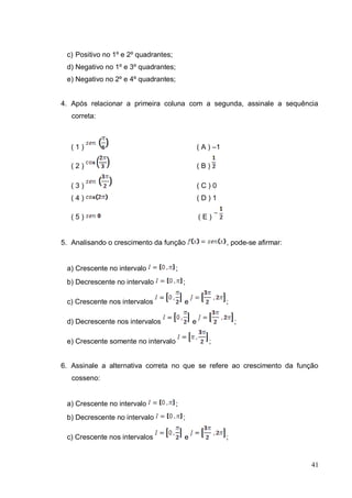 c) Positivo no 1º e 2º quadrantes;
 d) Negativo no 1º e 3º quadrantes;
 e) Negativo no 2º e 4º quadrantes;


4. Após relacionar a primeira coluna com a segunda, assinale a sequência
   correta:



   (1)                                            ( A ) –1

   (2)                                            (B)

   (3)                                            (C)0
   (4)                                            (D)1

   (5)                                            (E)


5. Analisando o crescimento da função                        , pode-se afirmar:


 a) Crescente no intervalo            ;
 b) Decrescente no intervalo              ;

 c) Crescente nos intervalos              e                  ;

 d) Decrescente nos intervalos                e                  ;

 e) Crescente somente no intervalo                    ;


6. Assinale a alternativa correta no que se refere ao crescimento da função
   cosseno:


 a) Crescente no intervalo            ;
 b) Decrescente no intervalo              ;

 c) Crescente nos intervalos              e                  ;


                                                                                  41
 