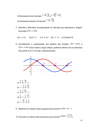 d) Decrescente nos intervalos                       e                  ;

 e) Crescente somente no intervalo                           ;


7. Assinale a alternativa correspondente ao intervalo que representa a imagem
   da função                      .


 a) [ –1, 0 ]       b) [ 0, 1 ]       c) [ –2, 2 ]       d) [ –1, 1 ]       e) Conjunto R


8. Considerando a superposição dos gráficos das funções                                     e
                    como mostra a figura abaixo, podemos afirmar que as abscissas
   dos pontos A, B, C e D são, respectivamente:




 a)   ; ;       ;   ;

 b)       ; ; ;     ;

 c)   ; ;       ;   ;

 d)   ;     ; ;     ;

 e)    ;     ; ; ;


9. Determine os valores reais de p para que se tenha



10. Encontre os valores reais de m para que se tenha                                    .
                                                                                            42
 