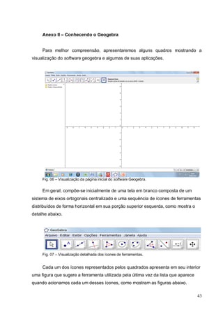 Anexo II – Conhecendo o Geogebra


     Para melhor compreensão, apresentaremos alguns quadros mostrando a
visualização do software geogebra e algumas de suas aplicações.




     Fig. 06 – Visualização da página inicial do software Geogebra.


     Em geral, compõe-se inicialmente de uma tela em branco composta de um
sistema de eixos ortogonais centralizado e uma sequência de ícones de ferramentas
distribuídos de forma horizontal em sua porção superior esquerda, como mostra o
detalhe abaixo.




     Fig. 07 – Visualização detalhada dos ícones de ferramentas.


     Cada um dos ícones representados pelos quadrados apresenta em seu interior
uma figura que sugere a ferramenta utilizada pela última vez da lista que aparece
quando acionamos cada um desses ícones, como mostram as figuras abaixo.

                                                                                    43
 