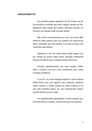 AGRADECIMENTOS


                 Em princípio preciso agradecer ao Pai Criador por ter
            me ensinado a acreditar que tudo é regido e guiado por Ele.
            Agradecer pelas forças que sempre aparecem quando um
            momento de fraqueza tenta me fazer desistir.


                 Meu imenso reconhecimento por tudo que minha Mãe
            Helenice Valois passou para que pudesse me proporcionar
            toda a Educação que hoje esbanjo e por todo incentivo nos
            momentos mais difíceis.


                 Agradecer a meu Pai Valter Rocha pelas viagens que
            fez comigo em busca desta minha formação profissional
            mesmo em dias em que o cansaço tentava dominá-lo.


                 Sinceros agradecimentos aos meus amigos Unilton
            Alves e Sandro Lima que muito contribuíram para minha
            formação acadêmica.


                 E por fim, um muito obrigado especial à minha esposa
            Sheila Rocha que, com alguma, mas suficiente, paciência
            soube conduzir a família quando da minha ausência e ao
            meu filho Christian Rocha por sua compreensão sempre
            quando dizia-lhe que iria viajar.


                 Um agradecimento generalizado a todos aqueles que,
            de forma direta ou indireta, contribuíram para meu sucesso.




                                                                          4
 