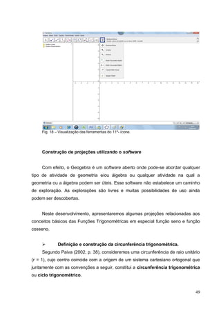 Fig. 18 – Visualização das ferramentas do 11º- ícone.




     Construção de projeções utilizando o software


     Com efeito, o Geogebra é um software aberto onde pode-se abordar qualquer
tipo de atividade de geometria e/ou álgebra ou qualquer atividade na qual a
geometria ou a álgebra podem ser úteis. Esse software não estabelece um caminho
de exploração. As explorações são livres e muitas possibilidades de uso ainda
podem ser descobertas.


     Neste desenvolvimento, apresentaremos algumas projeções relacionadas aos
conceitos básicos das Funções Trigonométricas em especial função seno e função
cosseno.


             Definição e construção da circunferência trigonométrica.
     Segundo Paiva (2002, p. 38), consideremos uma circunferência de raio unitário
(r = 1), cujo centro coincide com a origem de um sistema cartesiano ortogonal que
juntamente com as convenções a seguir, constitui a circunferência trigonométrica
ou ciclo trigonométrico.


                                                                               49
 