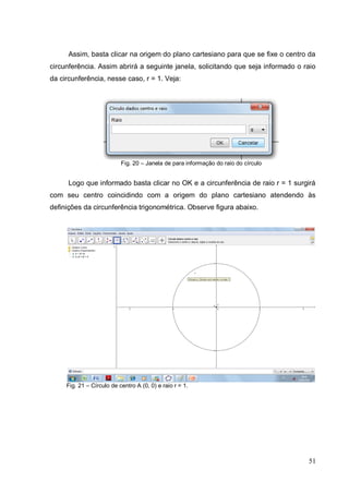 Assim, basta clicar na origem do plano cartesiano para que se fixe o centro da
circunferência. Assim abrirá a seguinte janela, solicitando que seja informado o raio
da circunferência, nesse caso, r = 1. Veja:




                           Fig. 20 – Janela de para informação do raio do círculo


      Logo que informado basta clicar no OK e a circunferência de raio r = 1 surgirá
com seu centro coincidindo com a origem do plano cartesiano atendendo às
definições da circunferência trigonométrica. Observe figura abaixo.




     Fig. 21 – Círculo de centro A (0, 0) e raio r = 1.




                                                                                    51
 