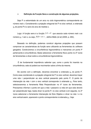        Definição da Função Seno e construção de algumas projeções.


     Seja P a extremidade de um arco no ciclo trigonométrico correspondente ao
número real x. Considerando a projeção ortogonal de P no eixo vertical, a ordenada
yp do ponto P é o seno do arco de medida x.


     Logo: A função seno é a função              que associa cada número real x ao
número yp = sen x, ou seja,             , define Mello (et al) (2005, p. 264).


     Baseado na definição, podemos construir algumas projeções que possam
comprovar as características da função seno utilizando as ferramentas do software
geogebra. Construiremos a circunferência trigonométrica e marcamos um ponto P
pertencente à circunferência. Basta selecionar a ferramenta Novo ponto no 2º ícone
de ferramentas e clicar sobre a circunferência trigonométrica.


      É de fundamental importância salientar que, como o ponto foi inserido na
circunferência, este só poderá se movimentar sobre a linha da mesma.


     De acordo com a definição, devemos encontrar a ordenada y p do ponto P.
Como essa coordenada é a projeção ortogonal de P no eixo vertical, devemos traçar
uma reta r perpendicular ao eixo vertical passando pelo ponto P. O ponto de
intersecção da reta r com o eixo vertical corresponde à ordenada yp. Para tanto,
selecionaremos a ferramenta Reta Perpendicular no 4º ícone de ferramentas.
Precisamos informar o ponto em que a reta r passará e a reta em que esta deverá
ser perpendicular logo, basta clicar no ponto P, no eixo vertical e em seguida, no 2º
ícone selecionar a ferramenta Intersecção de Dois Objetos e clicar na reta r e no
eixo vertical assim, aparecerá o ponto correspondente à ordenada y p. Veja:




                                                                                  52
 