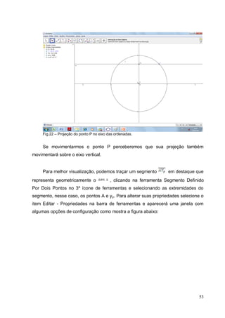 Fig.22 – Projeção do ponto P no eixo das ordenadas.


     Se movimentarmos o ponto P perceberemos que sua projeção também
movimentará sobre o eixo vertical.


     Para melhor visualização, podemos traçar um segmento            em destaque que
representa geometricamente o               , clicando na ferramenta Segmento Definido
Por Dois Pontos no 3º ícone de ferramentas e selecionando as extremidades do
segmento, nesse caso, os pontos A e y p. Para alterar suas propriedades selecione o
item Editar - Propriedades na barra de ferramentas e aparecerá uma janela com
algumas opções de configuração como mostra a figura abaixo:




                                                                                  53
 