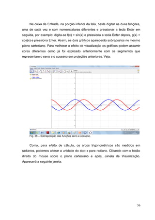 Na caixa de Entrada, na porção inferior da tela, basta digitar as duas funções,
uma de cada vez e com nomenclaturas diferentes e pressionar a tecla Enter em
seguida, por exemplo: digita-se f(x) = sin(x) e pressiona a tecla Enter depois, g(x) =
cos(x) e pressiona Enter. Assim, os dois gráficos aparecerão sobrepostos no mesmo
plano cartesiano. Para melhorar o efeito de visualização os gráficos podem assumir
cores diferentes como já foi explicado anteriormente com os segmentos que
representam o seno e o cosseno em projeções anteriores. Veja:




     Fig. 26 – Sobreposição das funções seno e cosseno.


     Como, para efeito de cálculo, os arcos trigonométricos são medidos em
radianos, podemos alterar a unidade do eixo x para radiano. Clicando com o botão
direito do mouse sobre o plano cartesiano e após, Janela de Visualização.
Aparecerá a seguinte janela:




                                                                                   56
 