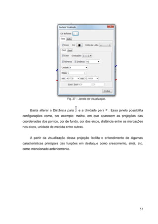 Fig. 27 – Janela de visualização.



     Basta alterar a Distância para    e a Unidade para           . Essa janela possibilita
configurações como, por exemplo: malha, em que aparecem as projeções das
coordenadas dos pontos, cor de fundo, cor dos eixos, distância entre as marcações
nos eixos, unidade de medida entre outras.


     A partir da visualização dessa projeção facilita o entendimento de algumas
características principais das funções em destaque como crescimento, sinal, etc.
como mencionado anteriormente.




                                                                                        57
 