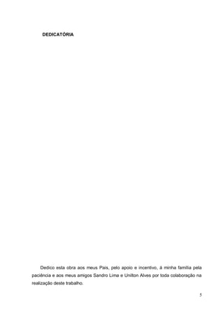 DEDICATÓRIA




    Dedico esta obra aos meus Pais, pelo apoio e incentivo, á minha família pela
paciência e aos meus amigos Sandro Lima e Unilton Alves por toda colaboração na
realização deste trabalho.

                                                                               5
 