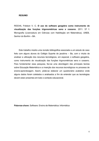 RESUMO




ROCHA, Frédson V. C. O uso do software geogebra como instrumento de
visualização das funções trigonométricas seno e cosseno. 2011. 57 f.
Monografia (Licenciatura em Ciências com Habilitação em Matemática), UNEB,
Senhor do Bonfim – BA.




     Este trabalho mostra uma revisão bibliográfica associada a um estudo de caso
feito com alguns alunos do Colégio Suporte de jacobina – Ba, com o intuito de
analisar a utilização dos recursos tecnológicos, em especial, o software geogebra,
como instrumento de visualização das funções trigonométricas seno e cosseno.
Para fundamentar essa pesquisa, fez-se uma abordagem das principais teorias
sobre Educação Matemática e a inserção dos recursos tecnológicos no processo de
ensino-aprendizagem. Assim, pôde-se elaborar um questionário avaliativo onde
alguns dados foram coletados e analisados a fim de entender que as tecnologias
devem estar presentes em todo o contexto educacional.




Palavras-chave: Software: Ensino de Matemática: Informática




                                                                                 6
 