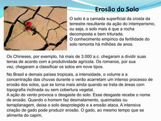 Erosão do SoloO solo é a camada superficial da crosta da terrestre resultante da ação do intemperismo, ou seja, o solo mais é que a rocha decomposta e bem triturada.O conhecimento empírico da fertilidade do solo remonta há milhões de anos. Os Chineses, por exemplo, há mais de 3.000 a.c. chegaram a dividir suas terras de acordo com a produtividade agrícola. Os romanos, por sua vez, chegaram a classificar os solos em nove tipos.No Brasil e demais países tropicais, a intensidade, o volume e a concentração das chuvas durante o verão acarretam um intenso processo de erosão dos solos, que se torna mais ainda quando se trata de áreas com topografia inclinada ou sem cobertura vegetal.A ação do vento provoca o desgaste do solo. Esse desgaste recebe o nome de erosão. Quando o homem faz desmatamento, queimadas ou terraplanagem, deixa o solo desprotegido e a erosão ataca. A intensiva criação de gado pode produzir erosão. O gado, ao mesmo tempo que se alimenta do capim, 