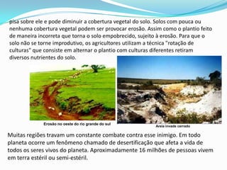 pisa sobre ele e pode diminuir a cobertura vegetal do solo. Solos com pouca ou nenhuma cobertura vegetal podem ser provocar erosão. Assim como o plantio feito de maneira incorreta que torna o solo empobrecido, sujeito à erosão. Para que o solo não se torne improdutivo, os agricultores utilizam a técnica "rotação de culturas" que consiste em alternar o plantio com culturas diferentes retiram diversos nutrientes do solo.Erosão no oeste do rio grande do sulAreia invade cerradoMuitas regiões travam um constante combate contra esse inimigo. Em todo planeta ocorre um fenômeno chamado de desertificação que afeta a vida de todos os seres vivos do planeta. Aproximadamente 16 milhões de pessoas vivem em terra estéril ou semi-estéril.