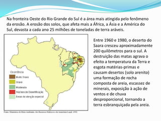 Na fronteira Oeste do Rio Grande do Sul é a área mais atingida pelo fenômeno da erosão. A erosão dos solos, que afeta mais a África, a Ásia e a América do Sul, devasta a cada ano 25 milhões de toneladas de terra aráveis. Entre 1960 e 1980, o deserto do Saara cresceu aproximadamente 200 quilômetros para o sul. A destruição das matas agrava o efeito a temperatura da Terra e esgota matérias-primas e causam desertos (solo arenito) uma formação de rocha composta de areia, escassez de minerais, exposição à ação de ventos e de chuva desproporcional, tornando a terra esbranquiçada pela areia.