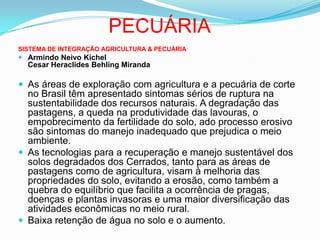 PECUÁRIASISTEMA DE INTEGRAÇÃO AGRICULTURA & PECUÁRIAArmindo Neivo KichelCesar Heraclides Behling MirandaAs áreas de exploração com agricultura e a pecuária de corte no Brasil têm apresentado sintomas sérios de ruptura na sustentabilidade dos recursos naturais. A degradação das pastagens, a queda na produtividade das lavouras, o empobrecimento da fertilidade do solo, ado processo erosivo são sintomas do manejo inadequado que prejudica o meio ambiente. As tecnologias para a recuperação e manejo sustentável dos solos degradados dos Cerrados, tanto para as áreas de pastagens como de agricultura, visam à melhoria das propriedades do solo, evitando a erosão, como também a quebra do equilíbrio que facilita a ocorrência de pragas, doenças e plantas invasoras e uma maior diversificação das atividades econômicas no meio rural. Baixa retenção de água no solo e o aumento.